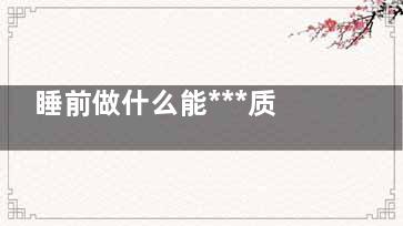 睡前做什么能***质量 睡前有什么可以帮助睡眠,睡前做什么动作有助睡眠